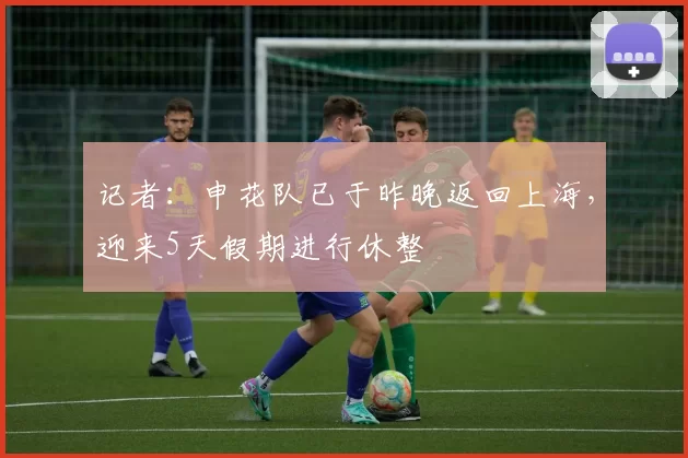 记者：申花队已于昨晚返回上海，迎来5天假期进行休整