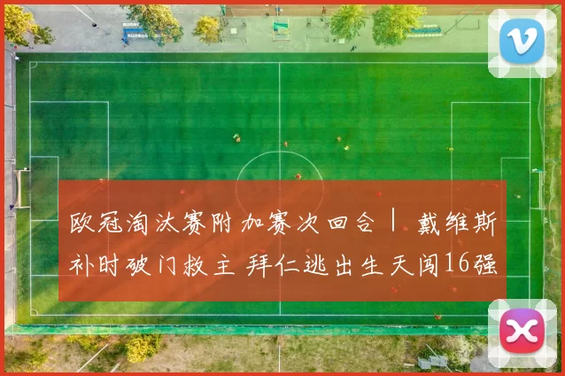 欧冠淘汰赛附加赛次回合｜ 戴维斯补时破门救主 拜仁逃出生天闯16强