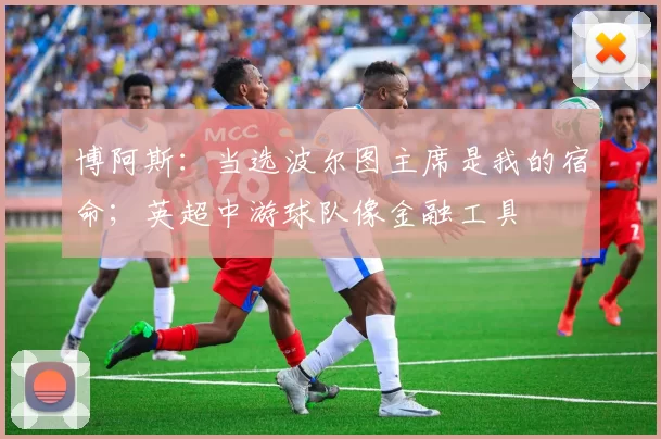 博阿斯：当选波尔图主席是我的宿命；英超中游球队像金融工具