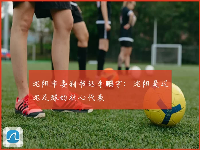 沈阳市委副书记李鹏宇：沈阳是辽沈足球的核心代表