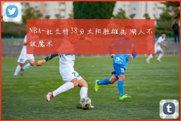 NBA-杜兰特38分太阳胜雄鹿 湖人不敌魔术
