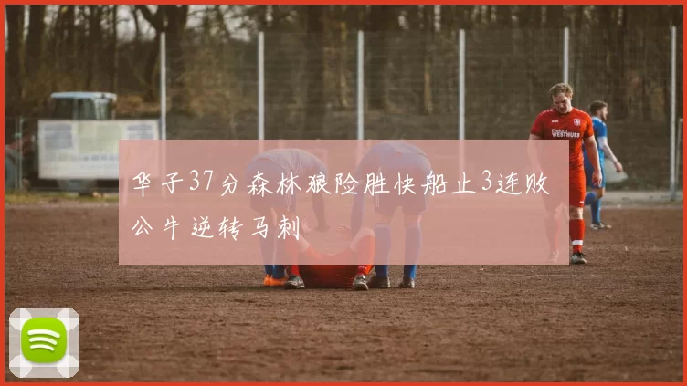 华子37分森林狼险胜快船止3连败 公牛逆转马刺
