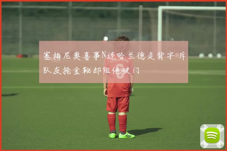 塞梅尼奥喜事N连哈兰德走背字 斥队友抢金靴却阻他破门