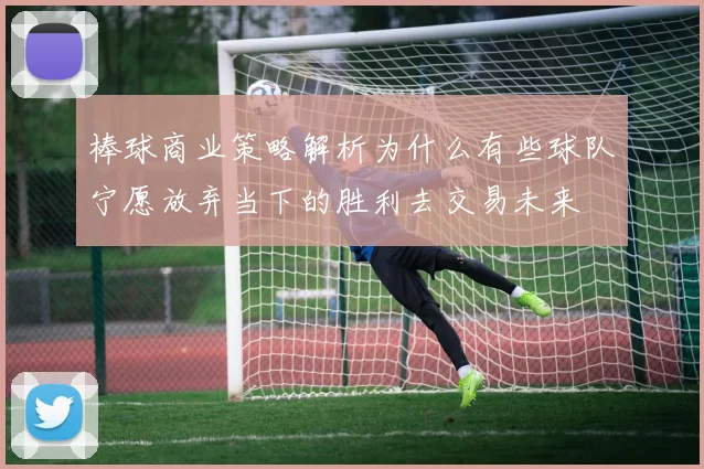 棒球商业策略解析为什么有些球队宁愿放弃当下的胜利去交易未来
