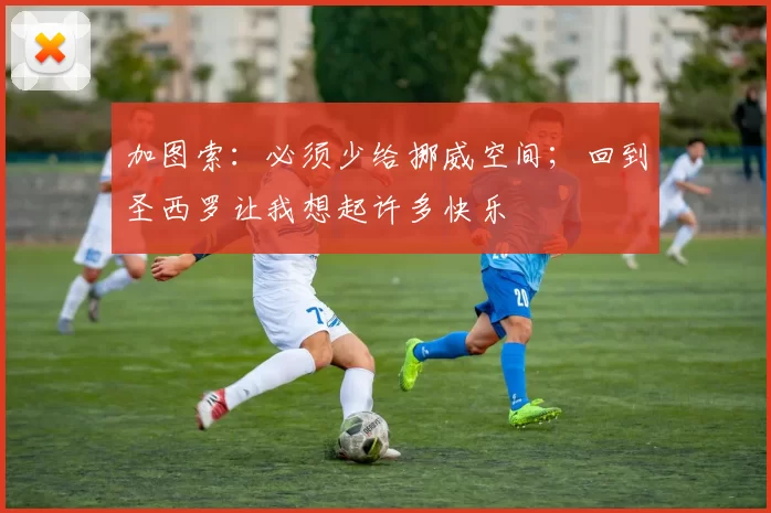 加图索：必须少给挪威空间；回到圣西罗让我想起许多快乐