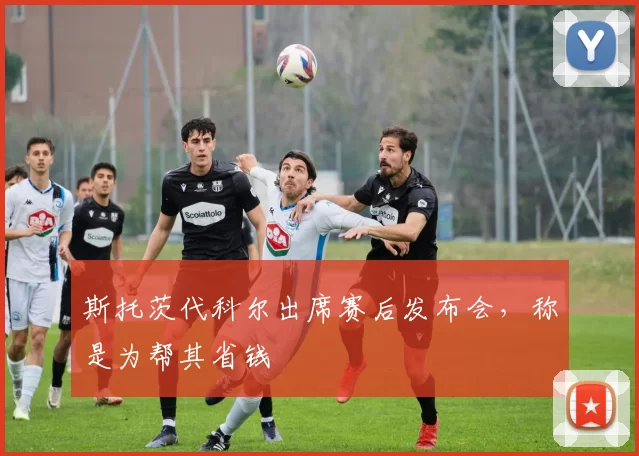 斯托茨代科尔出席赛后发布会，称是为帮其省钱