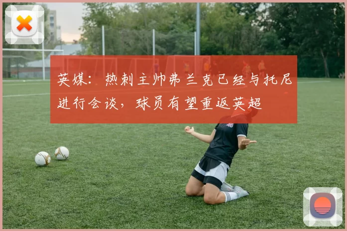 英媒：热刺主帅弗兰克已经与托尼进行会谈，球员有望重返英超