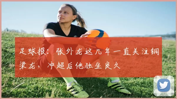足球报：张外龙这几年一直关注铜梁龙，冲超后他独坐良久