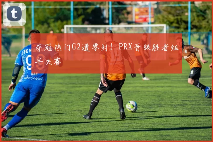 夺冠热门G2遭零封！PRX晋级胜者组半决赛